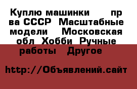 Куплю машинки 1/43 пр-ва СССР (Масштабные модели) - Московская обл. Хобби. Ручные работы » Другое   
